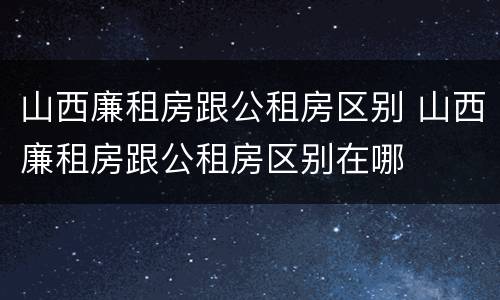 山西廉租房跟公租房区别 山西廉租房跟公租房区别在哪