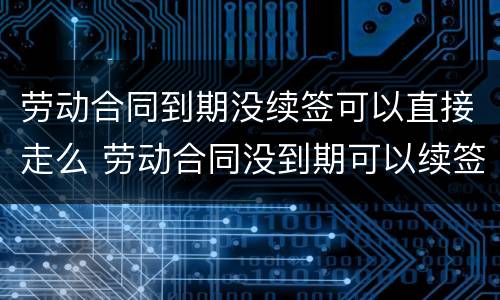 劳动合同到期没续签可以直接走么 劳动合同没到期可以续签吗