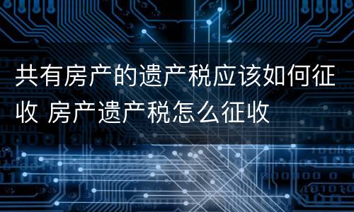 共有房产的遗产税应该如何征收 房产遗产税怎么征收