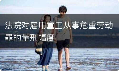 法院对雇用童工从事危重劳动罪的量刑幅度