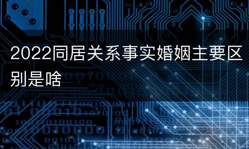 2022同居关系事实婚姻主要区别是啥