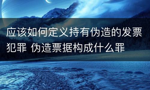 应该如何定义持有伪造的发票犯罪 伪造票据构成什么罪