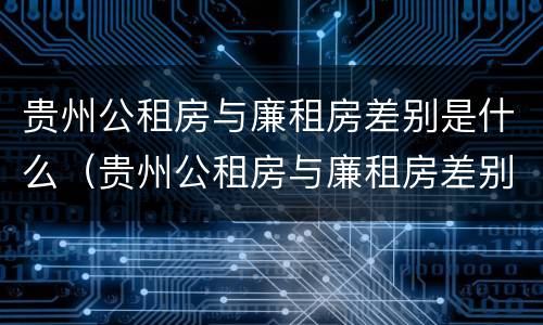 贵州公租房与廉租房差别是什么（贵州公租房与廉租房差别是什么呢）