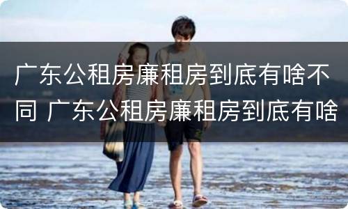 广东公租房廉租房到底有啥不同 广东公租房廉租房到底有啥不同呢