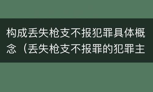 构成丢失枪支不报犯罪具体概念（丢失枪支不报罪的犯罪主体只能是什么）