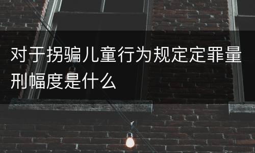 对于拐骗儿童行为规定定罪量刑幅度是什么