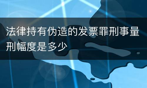 法律持有伪造的发票罪刑事量刑幅度是多少