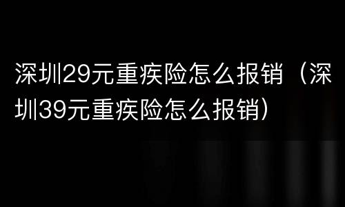 深圳29元重疾险怎么报销（深圳39元重疾险怎么报销）