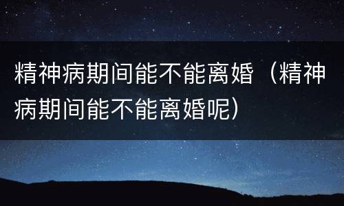 精神病期间能不能离婚（精神病期间能不能离婚呢）