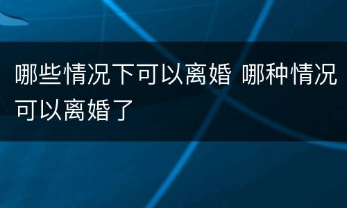 哪些情况下可以离婚 哪种情况可以离婚了