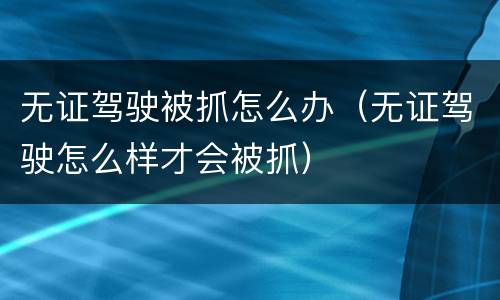 无证驾驶被抓怎么办（无证驾驶怎么样才会被抓）