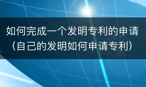 如何完成一个发明专利的申请（自己的发明如何申请专利）