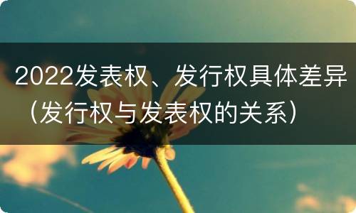 2022发表权、发行权具体差异（发行权与发表权的关系）