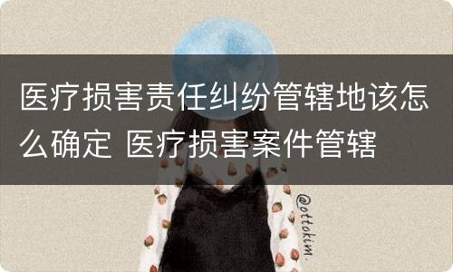 医疗损害责任纠纷管辖地该怎么确定 医疗损害案件管辖