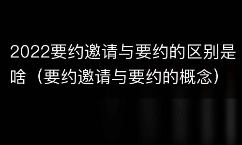 2022要约邀请与要约的区别是啥（要约邀请与要约的概念）