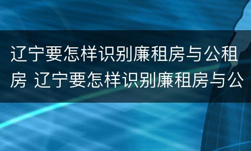 辽宁要怎样识别廉租房与公租房 辽宁要怎样识别廉租房与公租房的区别