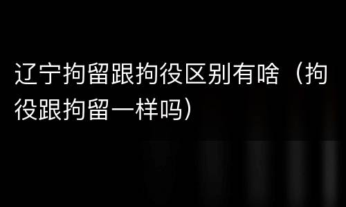 辽宁拘留跟拘役区别有啥（拘役跟拘留一样吗）