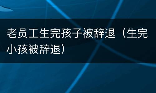 老员工生完孩子被辞退（生完小孩被辞退）