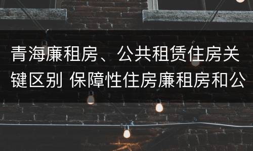 青海廉租房、公共租赁住房关键区别 保障性住房廉租房和公租房区别