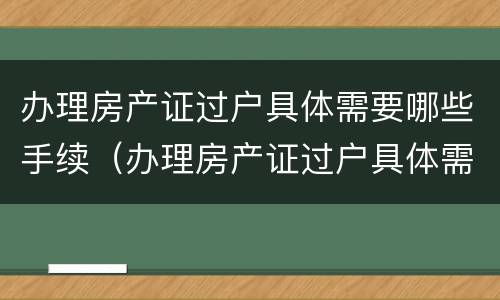 办理房产证过户具体需要哪些手续（办理房产证过户具体需要哪些手续费）