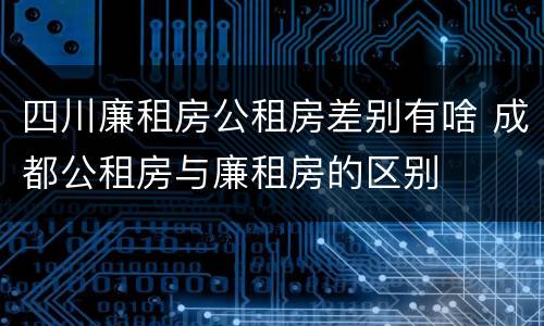 四川廉租房公租房差别有啥 成都公租房与廉租房的区别