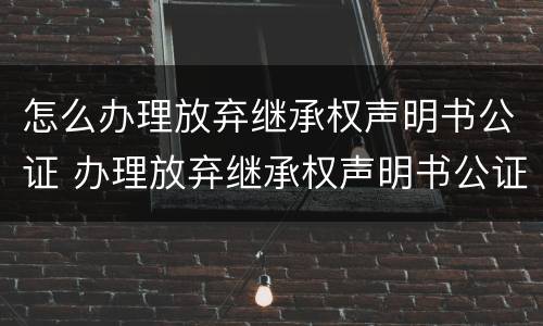 怎么办理放弃继承权声明书公证 办理放弃继承权声明书公证要收费吗