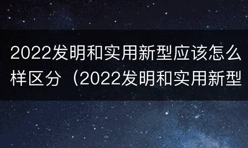 2022发明和实用新型应该怎么样区分（2022发明和实用新型应该怎么样区分呢）