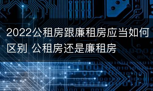 2022公租房跟廉租房应当如何区别 公租房还是廉租房