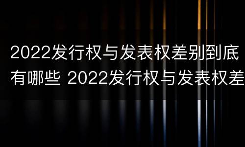 2022发行权与发表权差别到底有哪些 2022发行权与发表权差别到底有哪些呢