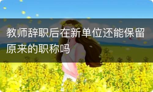 教师辞职后在新单位还能保留原来的职称吗