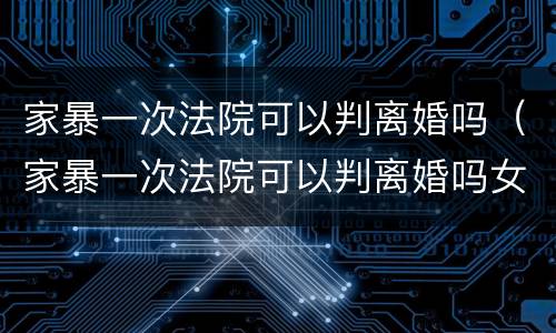 家暴一次法院可以判离婚吗（家暴一次法院可以判离婚吗女方）