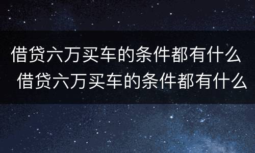 借贷六万买车的条件都有什么 借贷六万买车的条件都有什么呢
