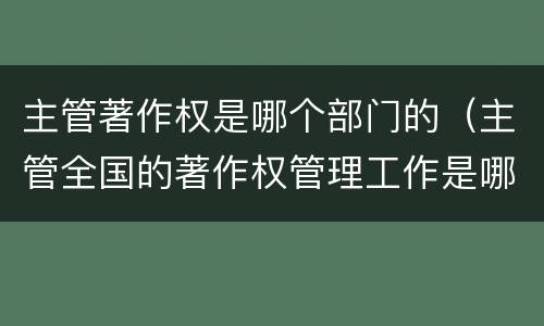 主管著作权是哪个部门的（主管全国的著作权管理工作是哪个部门）