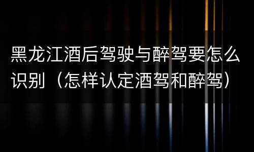 黑龙江酒后驾驶与醉驾要怎么识别（怎样认定酒驾和醉驾）