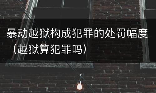 暴动越狱构成犯罪的处罚幅度（越狱算犯罪吗）