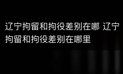 辽宁拘留和拘役差别在哪 辽宁拘留和拘役差别在哪里