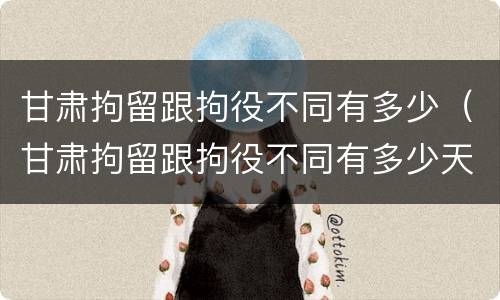 甘肃拘留跟拘役不同有多少（甘肃拘留跟拘役不同有多少天）