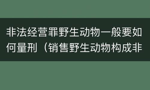 非法经营罪野生动物一般要如何量刑（销售野生动物构成非法经营罪）