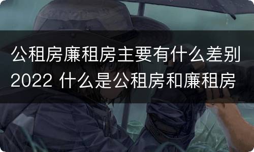 公租房廉租房主要有什么差别2022 什么是公租房和廉租房