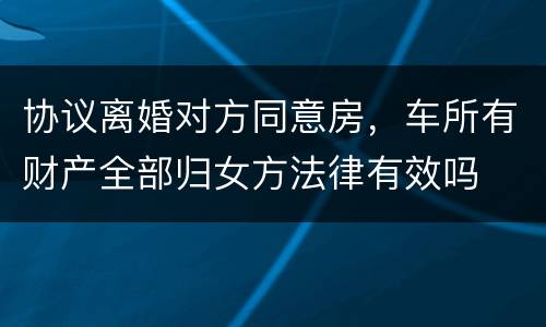 协议离婚对方同意房，车所有财产全部归女方法律有效吗