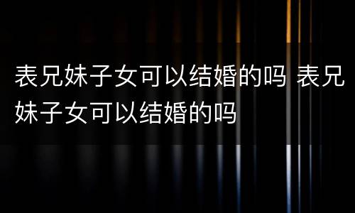 表兄妹子女可以结婚的吗 表兄妹子女可以结婚的吗
