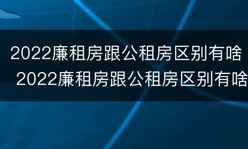 2022廉租房跟公租房区别有啥 2022廉租房跟公租房区别有啥区别呢