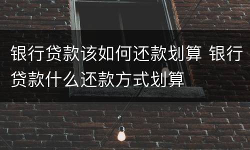 银行贷款该如何还款划算 银行贷款什么还款方式划算