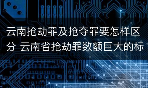 云南抢劫罪及抢夺罪要怎样区分 云南省抢劫罪数额巨大的标准