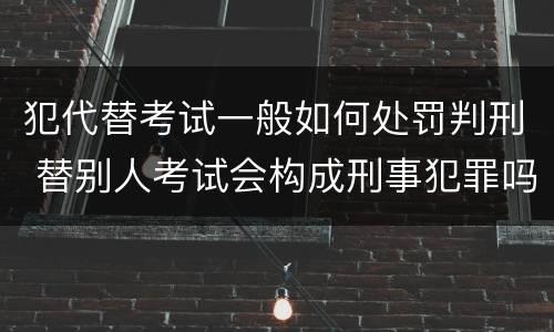 犯代替考试一般如何处罚判刑 替别人考试会构成刑事犯罪吗