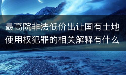 最高院非法低价出让国有土地使用权犯罪的相关解释有什么重要规定