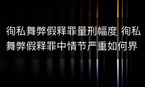 徇私舞弊假释罪量刑幅度 徇私舞弊假释罪中情节严重如何界定