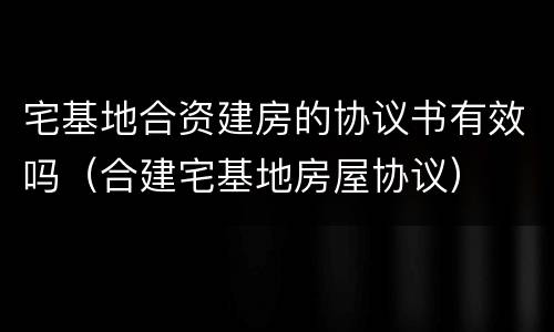 宅基地合资建房的协议书有效吗（合建宅基地房屋协议）