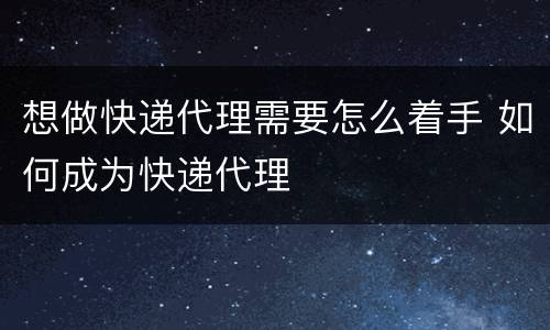 想做快递代理需要怎么着手 如何成为快递代理