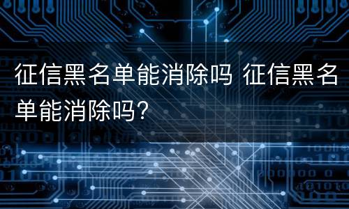征信黑名单能消除吗 征信黑名单能消除吗?